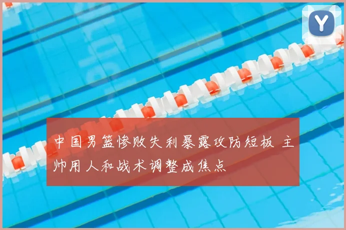 中国男篮惨败失利暴露攻防短板 主帅用人和战术调整成焦点