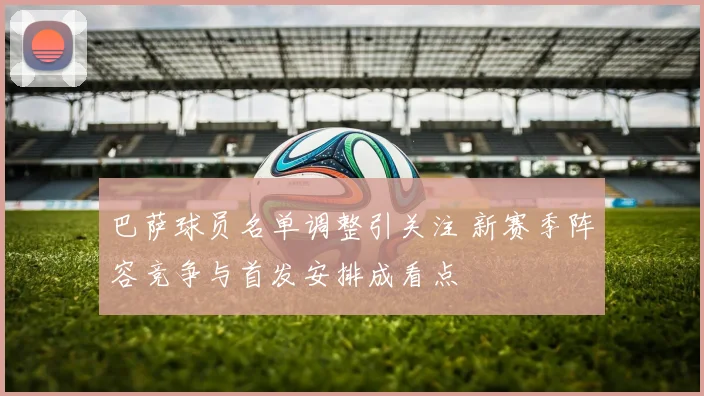 巴萨球员名单调整引关注 新赛季阵容竞争与首发安排成看点