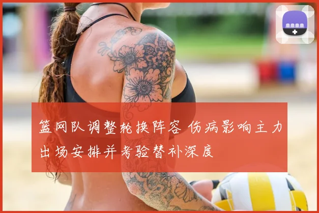 篮网队调整轮换阵容 伤病影响主力出场安排并考验替补深度