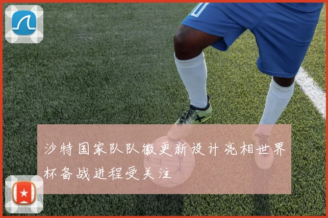 沙特国家队队徽更新设计亮相世界杯备战进程受关注