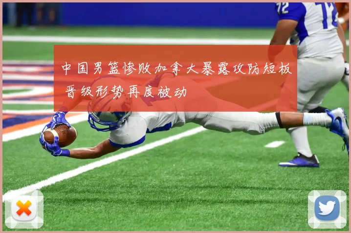 中国男篮惨败加拿大暴露攻防短板 晋级形势再度被动