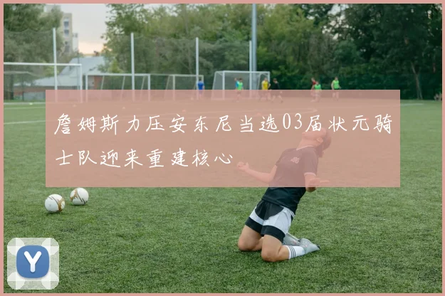 詹姆斯力压安东尼当选03届状元骑士队迎来重建核心