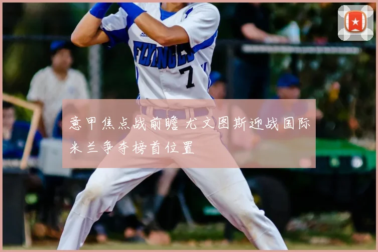 意甲焦点战前瞻 尤文图斯迎战国际米兰争夺榜首位置