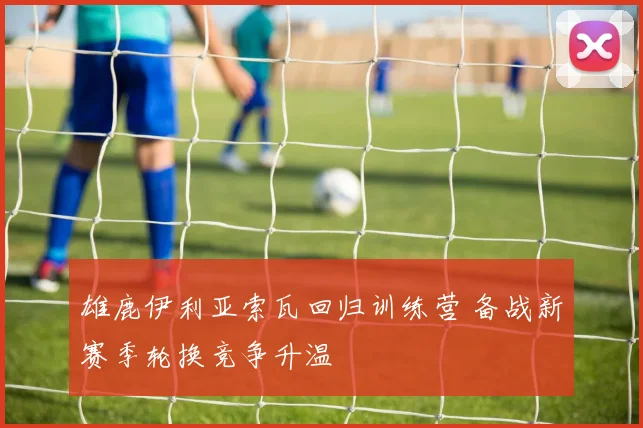 雄鹿伊利亚索瓦回归训练营 备战新赛季轮换竞争升温