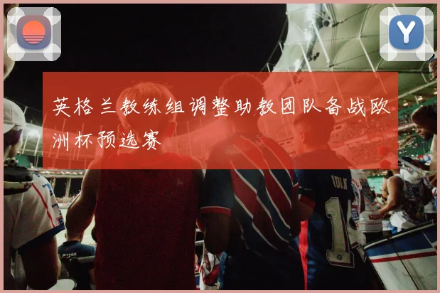 英格兰教练组调整助教团队备战欧洲杯预选赛