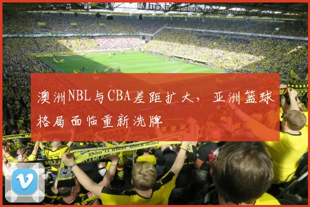 澳洲NBL与CBA差距扩大，亚洲篮球格局面临重新洗牌