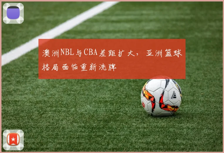 澳洲NBL与CBA差距扩大，亚洲篮球格局面临重新洗牌