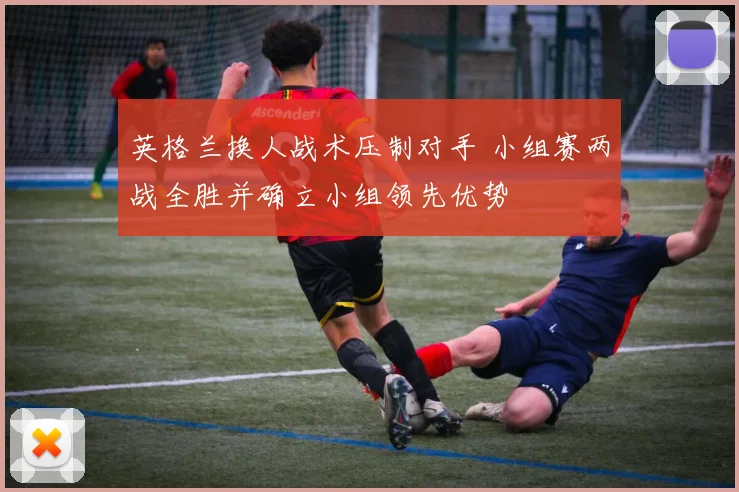 英格兰换人战术压制对手 小组赛两战全胜并确立小组领先优势