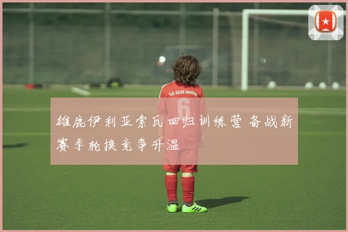 雄鹿伊利亚索瓦回归训练营 备战新赛季轮换竞争升温