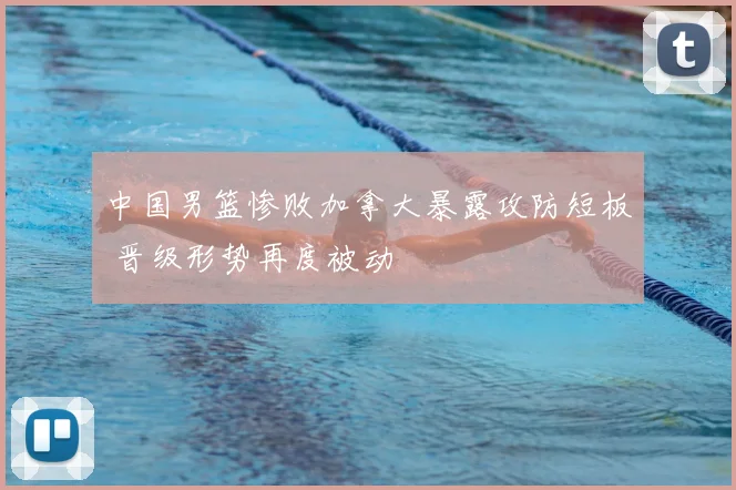 中国男篮惨败加拿大暴露攻防短板 晋级形势再度被动