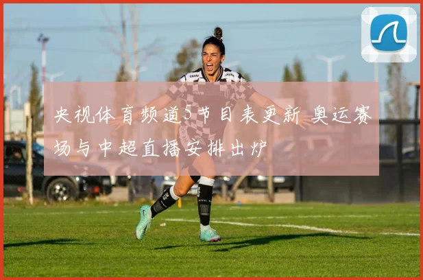 央视体育频道5节目表更新 奥运赛场与中超直播安排出炉