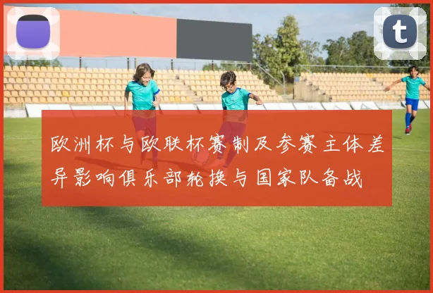 欧洲杯与欧联杯赛制及参赛主体差异影响俱乐部轮换与国家队备战