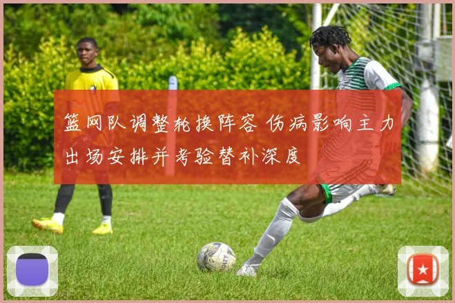 篮网队调整轮换阵容 伤病影响主力出场安排并考验替补深度
