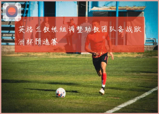 英格兰教练组调整助教团队备战欧洲杯预选赛