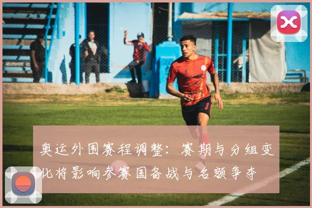 奥运外围赛程调整：赛期与分组变化将影响参赛国备战与名额争夺
