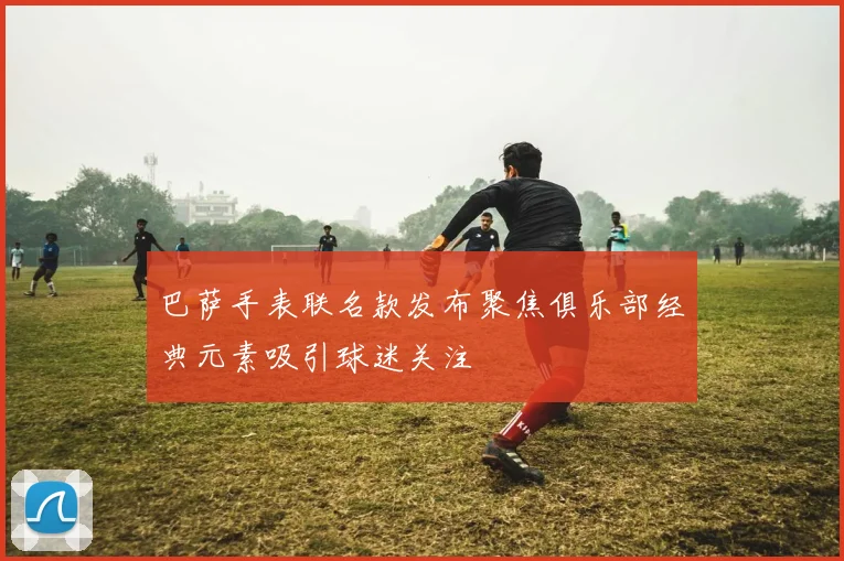 巴萨手表联名款发布聚焦俱乐部经典元素吸引球迷关注