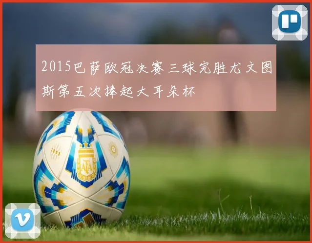 2015巴萨欧冠决赛三球完胜尤文图斯第五次捧起大耳朵杯