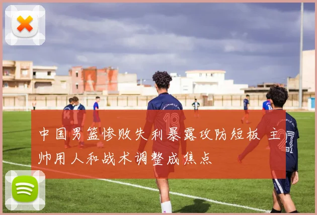 中国男篮惨败失利暴露攻防短板 主帅用人和战术调整成焦点