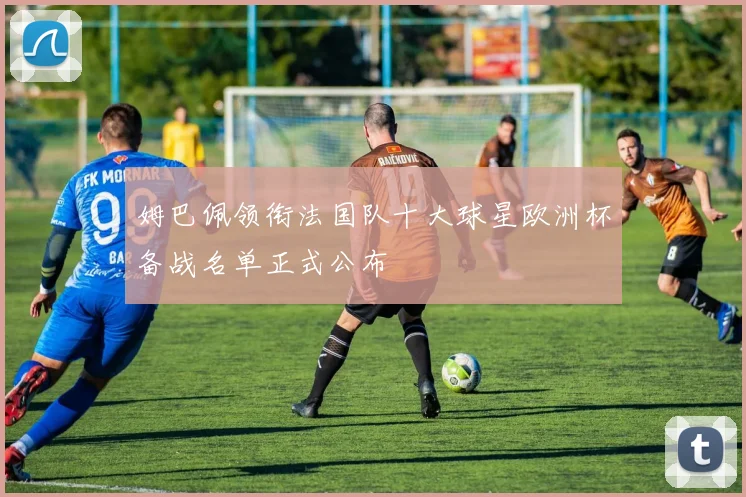 姆巴佩领衔法国队十大球星欧洲杯备战名单正式公布