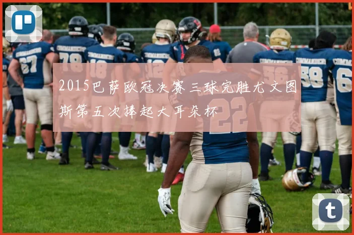 2015巴萨欧冠决赛三球完胜尤文图斯第五次捧起大耳朵杯