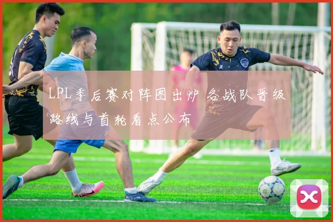 LPL季后赛对阵图出炉 各战队晋级路线与首轮看点公布