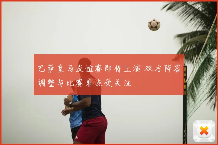 巴萨皇马友谊赛即将上演 双方阵容调整与比赛看点受关注