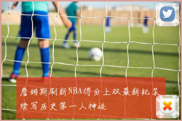 詹姆斯刷新NBA得分上双最新纪录 续写历史第一人神迹