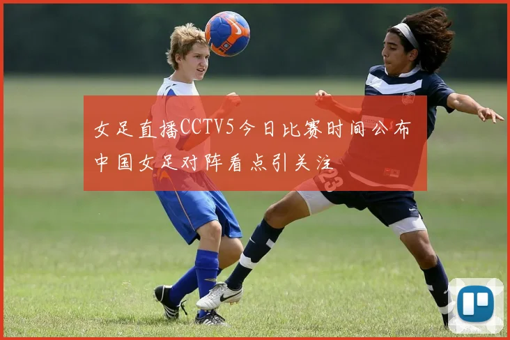 女足直播CCTV5今日比赛时间公布 中国女足对阵看点引关注
