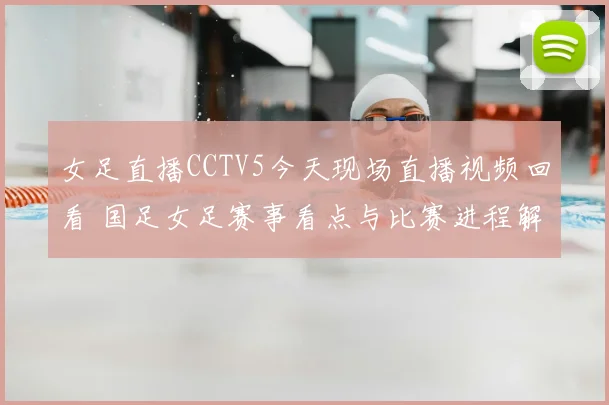 女足直播CCTV5今天现场直播视频回看 国足女足赛事看点与比赛进程解析