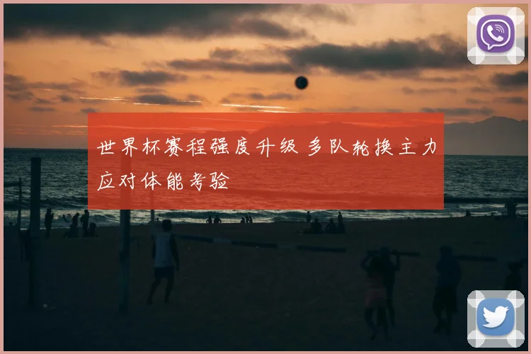 世界杯赛程强度升级 多队轮换主力应对体能考验