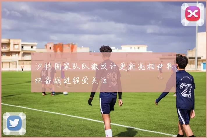 沙特国家队队徽设计更新亮相世界杯备战进程受关注