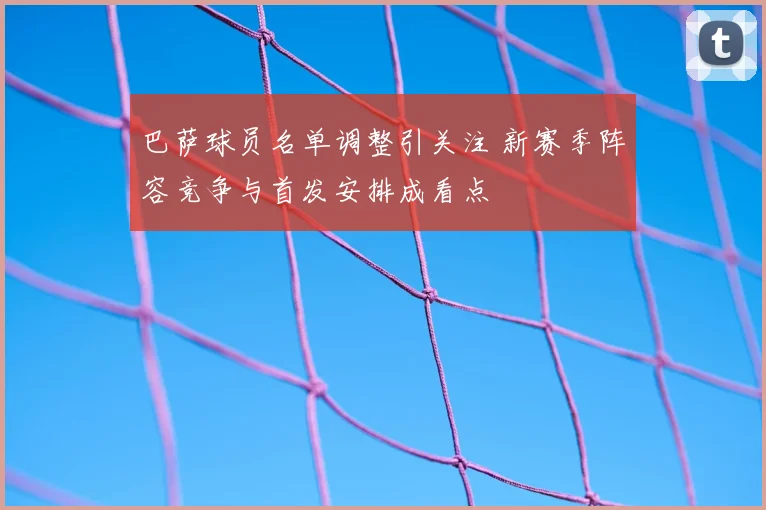 巴萨球员名单调整引关注 新赛季阵容竞争与首发安排成看点
