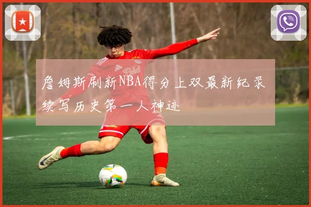 詹姆斯刷新NBA得分上双最新纪录 续写历史第一人神迹