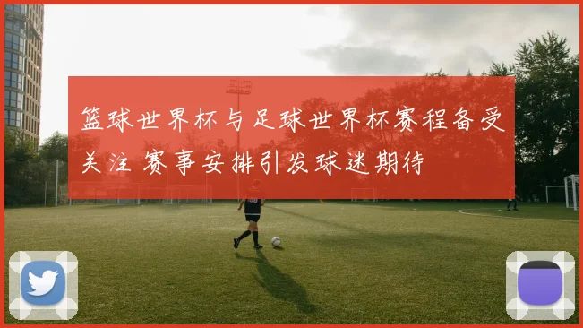 篮球世界杯与足球世界杯赛程备受关注 赛事安排引发球迷期待