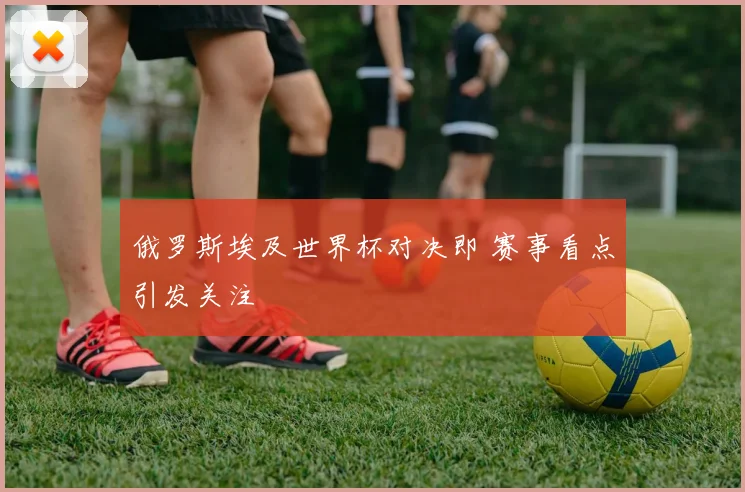 俄罗斯埃及世界杯对决即 赛事看点引发关注