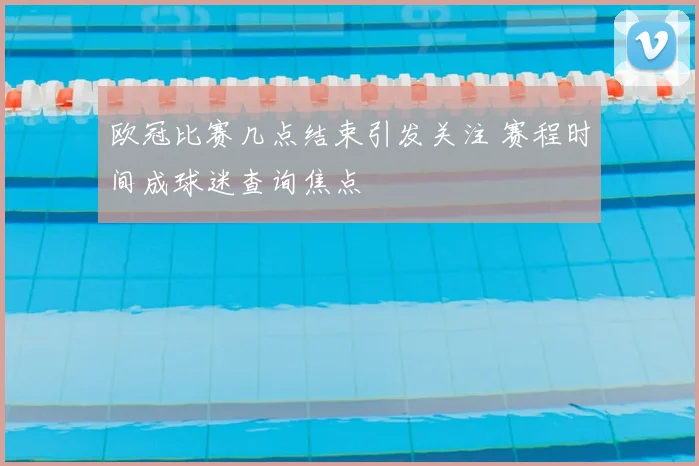 欧冠比赛几点结束引发关注 赛程时间成球迷查询焦点