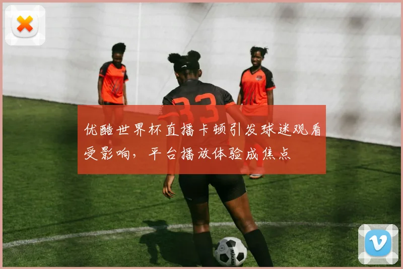 优酷世界杯直播卡顿引发球迷观看受影响，平台播放体验成焦点