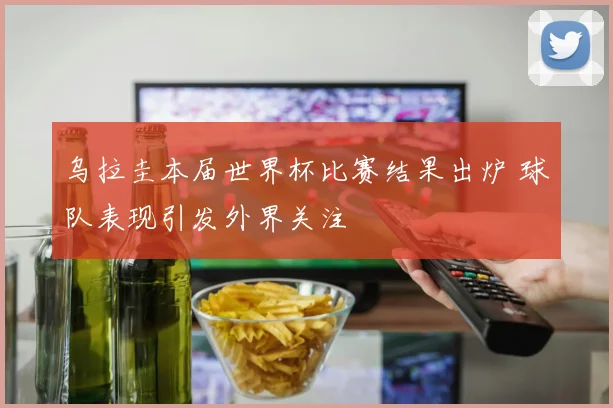 乌拉圭本届世界杯比赛结果出炉 球队表现引发外界关注