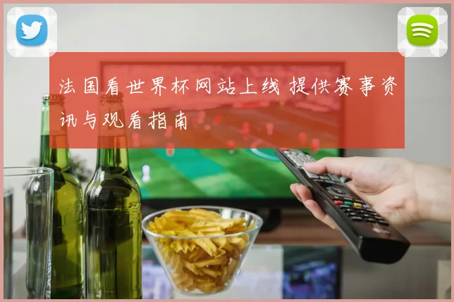 法国看世界杯网站上线 提供赛事资讯与观看指南