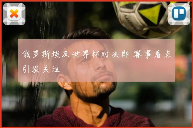 俄罗斯埃及世界杯对决即 赛事看点引发关注